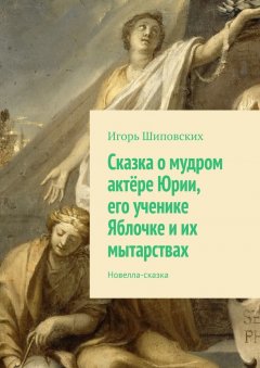 Игорь Шиповских - Сказка о мудром актёре Юрии, его ученике Яблочке и их мытарствах. Новелла-сказка