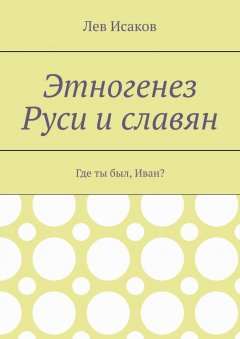 Лев Исаков - Этногенез Руси и славян. Где ты был, Иван?