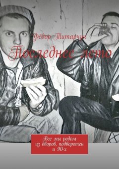 Фёдор Титарчук - Последнее лето. Все мы родом из дворов, подворотен и 90-х