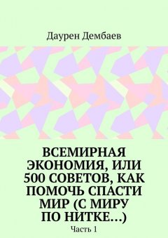 Даурен Дембаев - Всемирная экономия, или 500 советов, как помочь спасти мир (С миру по нитке…). Часть 1