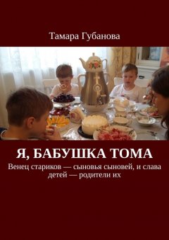 Тамара Губанова - Я, бабушка Тома. Венец стариков – сыновья сыновей, и слава детей – родители их