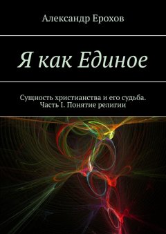 Александр Ерохов - Я как Единое. Сущность христианства и его судьба. Часть I. Понятие религии