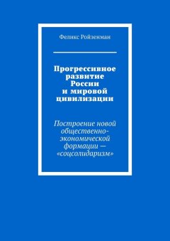 Феликс Ройзенман - Прогрессивное развитие России и мировой цивилизации. Построение новой общественно-экономической формации – «соцсолидаризм»