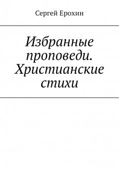 Сергей Ерохин - Избранные проповеди. Христианские стихи. Избранные проповеди Ерохина Сергея Серафимовича на церковный год. Христианские стихи