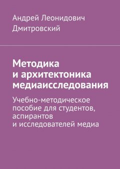 Андрей Дмитровский - Методика и архитектоника медиаисследования. Учебно-методическое пособие для студентов, аспирантов и исследователей медиа