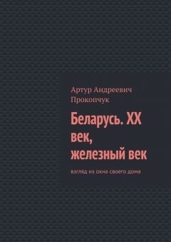 Артур Прокопчук - Беларусь. XX век, железный век. Взгляд из окна своего дома