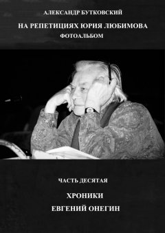 Александр Бутковский - НА РЕПЕТИЦИЯХ ЮРИЯ ЛЮБИМОВА. ФОТОАЛЬБОМ. ЧАСТЬ ДЕСЯТАЯ. ХРОНИКИ. ЕВГЕНИЙ ОНЕГИН