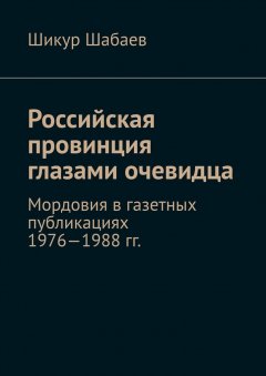 Шикур Шабаев - Российская провинция глазами очевидца. Мордовия в газетных публикациях 1976—1988 гг.