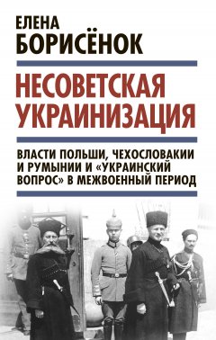 Елена Борисёнок - Несоветская украинизация: власти Польши, Чехословакии и Румынии и «украинский вопрос» в межвоенный период