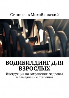 Станислав Михайловский - Бодибилдинг для взрослых. Инструкция по сохранению здоровья и замедлению старения