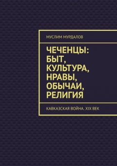 Муслим Мурдалов - Чеченцы: быт, культура, нравы, обычаи, религия. Кавказская война. XIX век