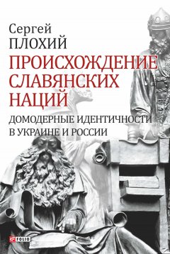 Сергей Плохий - Происхождение славянских наций. Домодерные идентичности в Украине и России