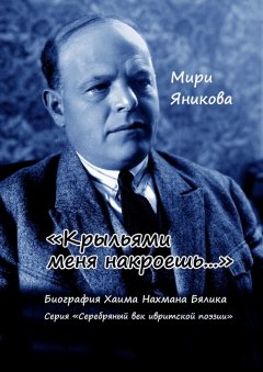 Мири Яникова - «Крыльями меня накроешь…». Биография Хаима Нахмана Бялика. Серия «Серебряный век ивритской поэзии»