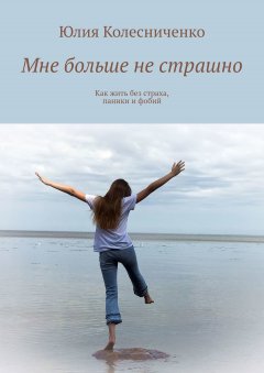 Юлия Колесниченко - Мне больше не страшно. Как жить без страха, паники и фобий