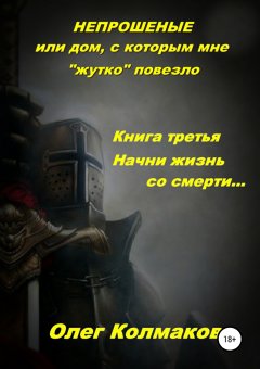 Олег Колмаков - Непрошеные, или Дом, с которым мне «жутко» повезло. Книга третья. Начни жизнь со смерти…