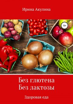 Ирина Акулина - Без глютена. Без лактозы. Здоровая еда