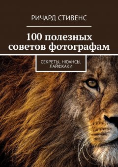 Ричард Стивенс - 100 полезных советов фотографам. Секреты, нюансы, лайфхаки