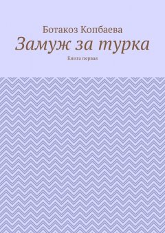 Ботакоз Копбаева - Замуж за турка. Книга первая
