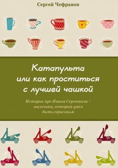 Сергей Чефранов - Катапульта, или Как проститься с лучшей чашкой. Истории про Ивана Сергеевича – мальчика, который умел быть серьезным