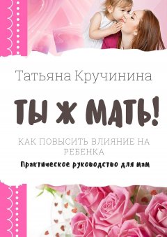 Татьяна Кручинина - Ты ж мать! Как повысить влияние на ребенка. Практическое руководство для мам