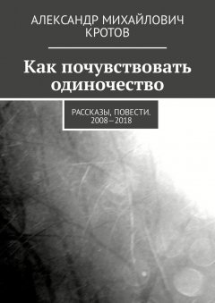 Александр Кротов - Как почувствовать одиночество. Рассказы, повести. 2008—2018