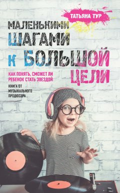 Татьяна Тур - Маленькими шагами к большой цели. Как понять, сможет ли ребенок стать звездой