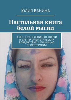 Юлия Ванина - Настольная книга белой магии. Ключ к исцелению от порчи и других энергетических воздействий с помощью психотерапии