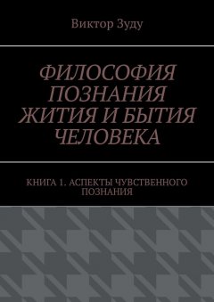 Виктор Зуду - Философия познания жития и бытия человека. Книга 1. Аспекты чувственного познания