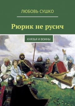 Любовь Сушко - Рюрик не русич. Князья и воины