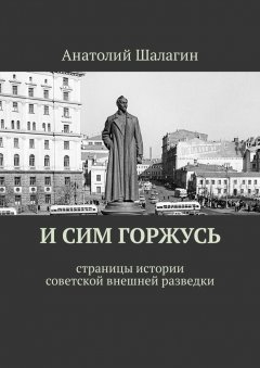Анатолий Шалагин - И сим горжусь. Страницы истории советской внешней разведки