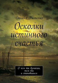 Даниил Рыльских - Осколки истинного счастья. О чем ты думаешь, тем ты и становишься