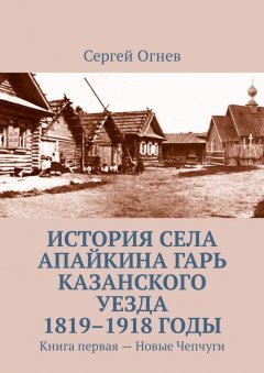 Сергей Огнев - История села Апайкина Гарь Казанского уезда 1819–1918 годы. Книга первая – Новые Чепчуги