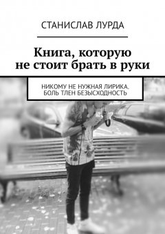 Станислав Лурда - Книга, которую не стоит брать в руки. Никому не нужная лирика. Боль тлен безысходность