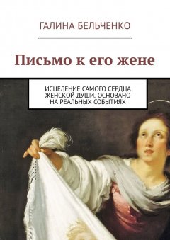 Галина Бельченко - Письмо к его жене. Исцеление самого сердца женской души. Основано на реальных событиях