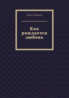 Илья Губанов - Как рождается любовь
