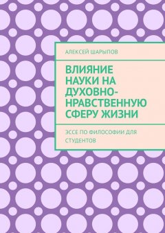 Алексей Шарыпов - Влияние науки на духовно-нравственную сферу жизни. Эссе по философии для студентов