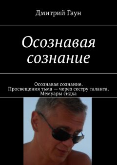 Дмитрий Гаун - Осознавая сознание. Осознавая сознание. Просвещения тьма – через сестру таланта. Мемуары сидха