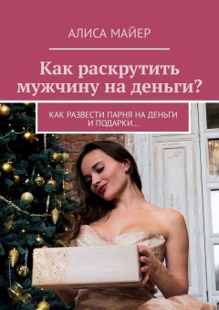 Алиса Майер - Как раскрутить мужчину на деньги? Как развести парня на деньги и подарки…