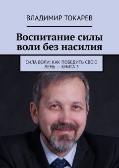Владимир Токарев - Воспитание силы воли без насилия. Сила воли: как победить свою лень – книга 3