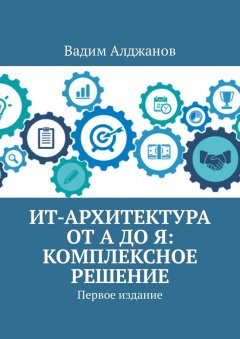Вадим Алджанов - ИТ-архитектура от А до Я: Комплексное решение. Первое издание