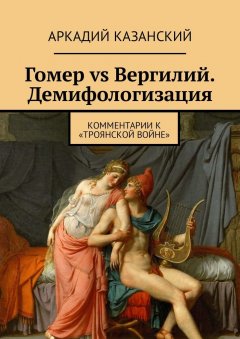 Аркадий Казанский - Гомер vs Вергилий. Демифологизация. Комментарии к «Троянской Войне»