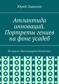 Юрий Ладохин - Атлантида инноваций. Портреты гениев на фоне усадеб. Из цикла «Пассионарии Отечества»