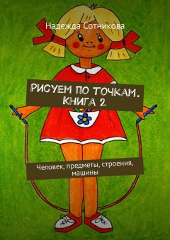 Надежда Сотникова - Рисуем по точкам. Книга 2. Человек, предметы, строения, машины