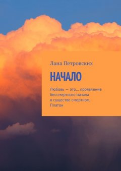 Лана Петровских - Начало. Любовь – это… проявление бессмертного начала в существе смертном. Платон