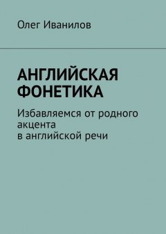 Олег Иванилов - Английская фонетика. Избавляемся от родного акцента в английской речи