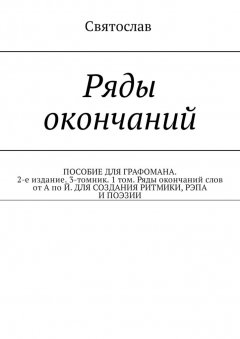 Святослав - Ряды окончаний. ПОСОБИЕ ДЛЯ ГРАФОМАНА. 2-е издание. 3-томник. 1 том. Ряды окончаний слов от А по Й. ДЛЯ СОЗДАНИЯ РИТМИКИ, РЭПА И ПОЭЗИИ