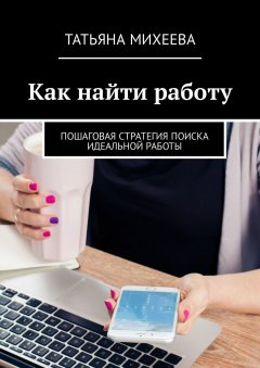 Татьяна Михеева - Как найти работу. Пошаговая стратегия поиска идеальной работы