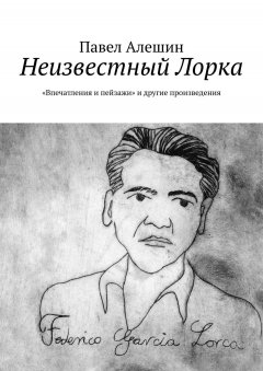 Павел Алешин - Неизвестный Лорка. «Впечатления и пейзажи» и другие произведения