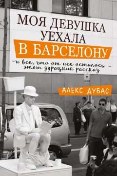 Алекс Дубас - Моя девушка уехала в Барселону, и все, что от нее осталось, – этот дурацкий рассказ (сборник)