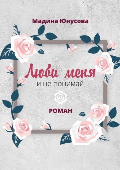 Мадина Юнусова - Люби меня и не понимай. Роман